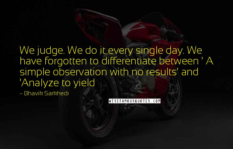 Bhavik Sarkhedi Quotes: We judge. We do it every single day. We have forgotten to differentiate between ' A simple observation with no results' and 'Analyze to yield