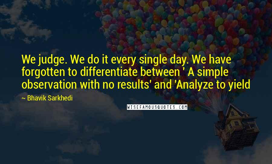 Bhavik Sarkhedi Quotes: We judge. We do it every single day. We have forgotten to differentiate between ' A simple observation with no results' and 'Analyze to yield