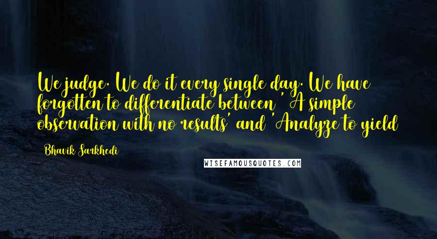 Bhavik Sarkhedi Quotes: We judge. We do it every single day. We have forgotten to differentiate between ' A simple observation with no results' and 'Analyze to yield