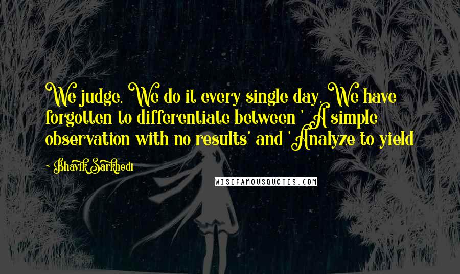 Bhavik Sarkhedi Quotes: We judge. We do it every single day. We have forgotten to differentiate between ' A simple observation with no results' and 'Analyze to yield