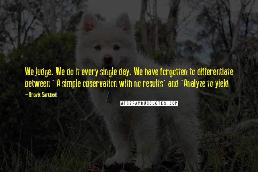 Bhavik Sarkhedi Quotes: We judge. We do it every single day. We have forgotten to differentiate between ' A simple observation with no results' and 'Analyze to yield