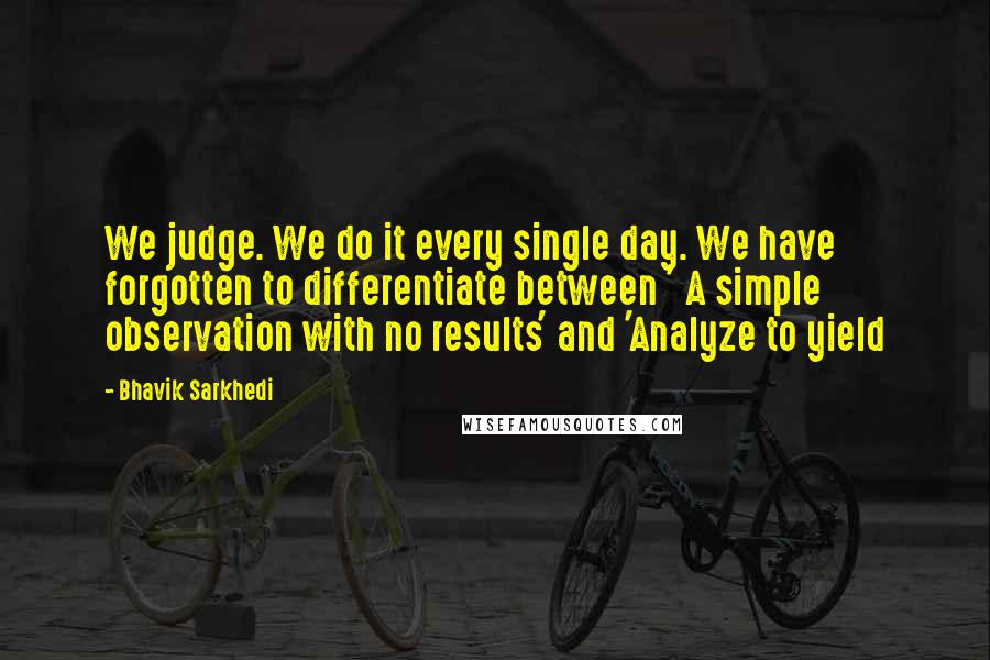 Bhavik Sarkhedi Quotes: We judge. We do it every single day. We have forgotten to differentiate between ' A simple observation with no results' and 'Analyze to yield