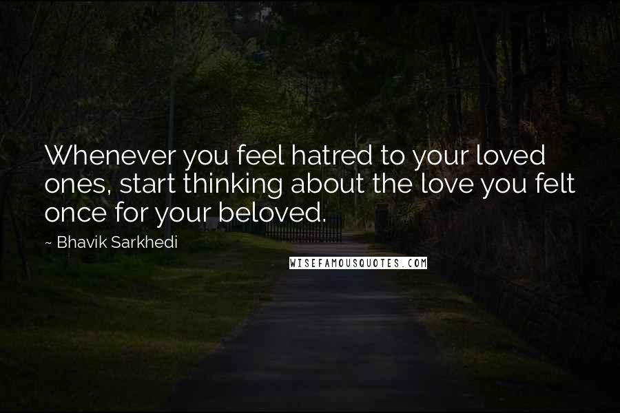 Bhavik Sarkhedi Quotes: Whenever you feel hatred to your loved ones, start thinking about the love you felt once for your beloved.