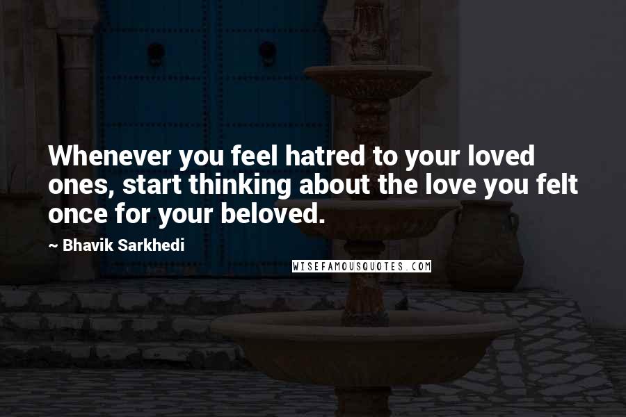 Bhavik Sarkhedi Quotes: Whenever you feel hatred to your loved ones, start thinking about the love you felt once for your beloved.