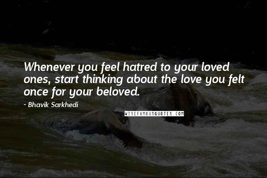 Bhavik Sarkhedi Quotes: Whenever you feel hatred to your loved ones, start thinking about the love you felt once for your beloved.