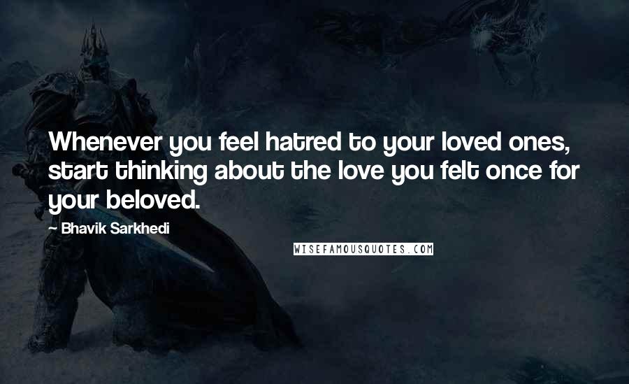 Bhavik Sarkhedi Quotes: Whenever you feel hatred to your loved ones, start thinking about the love you felt once for your beloved.