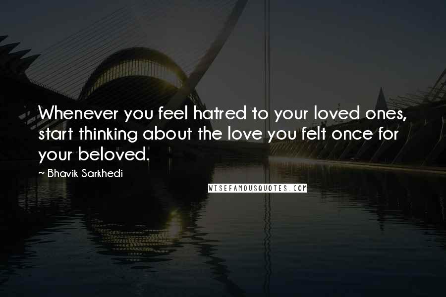 Bhavik Sarkhedi Quotes: Whenever you feel hatred to your loved ones, start thinking about the love you felt once for your beloved.