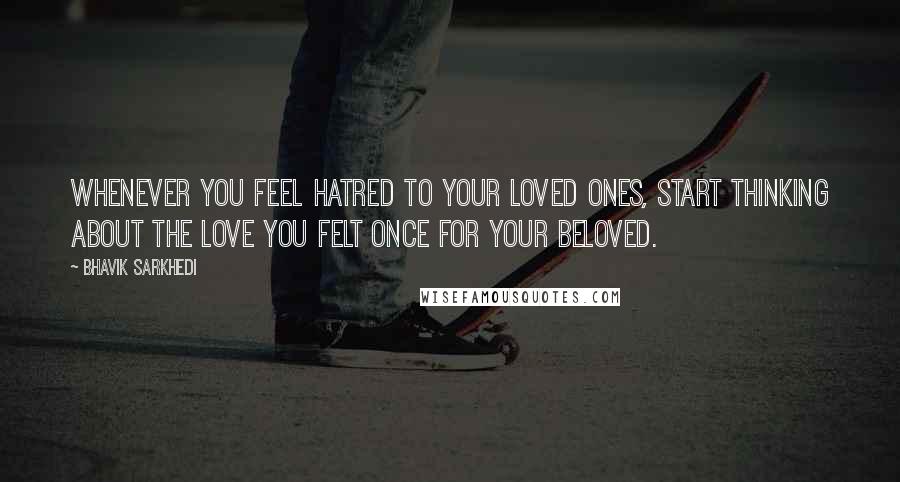 Bhavik Sarkhedi Quotes: Whenever you feel hatred to your loved ones, start thinking about the love you felt once for your beloved.