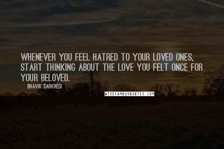 Bhavik Sarkhedi Quotes: Whenever you feel hatred to your loved ones, start thinking about the love you felt once for your beloved.