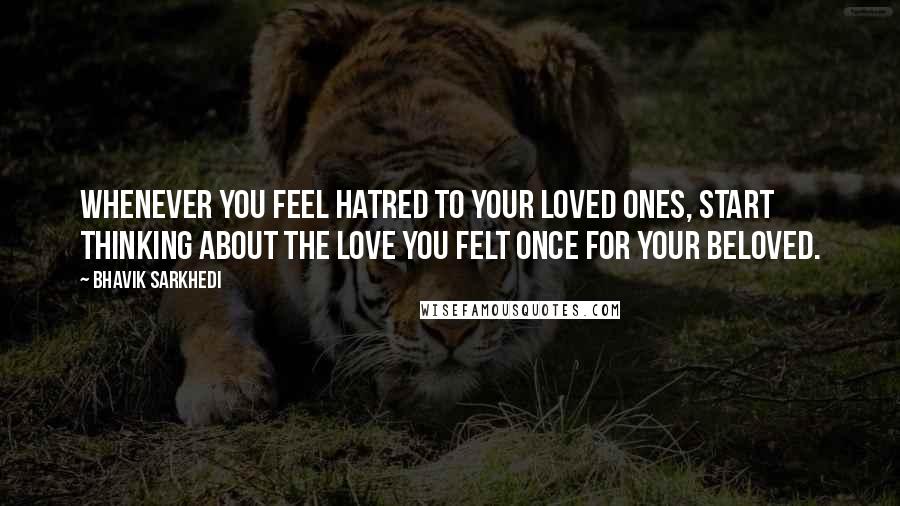 Bhavik Sarkhedi Quotes: Whenever you feel hatred to your loved ones, start thinking about the love you felt once for your beloved.