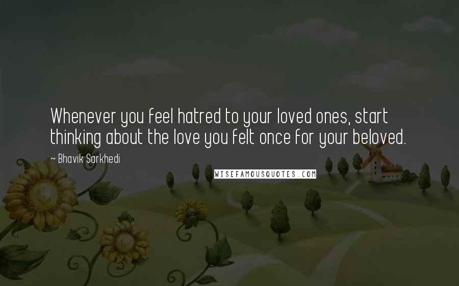 Bhavik Sarkhedi Quotes: Whenever you feel hatred to your loved ones, start thinking about the love you felt once for your beloved.