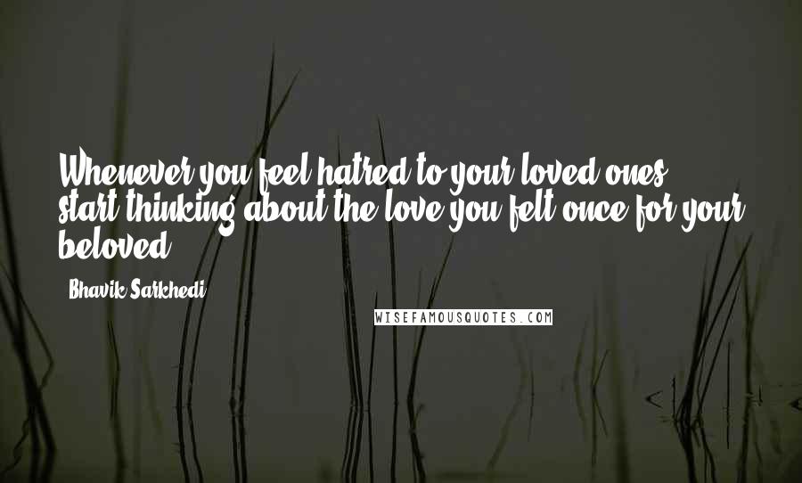 Bhavik Sarkhedi Quotes: Whenever you feel hatred to your loved ones, start thinking about the love you felt once for your beloved.