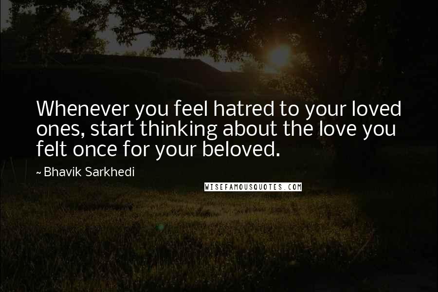 Bhavik Sarkhedi Quotes: Whenever you feel hatred to your loved ones, start thinking about the love you felt once for your beloved.