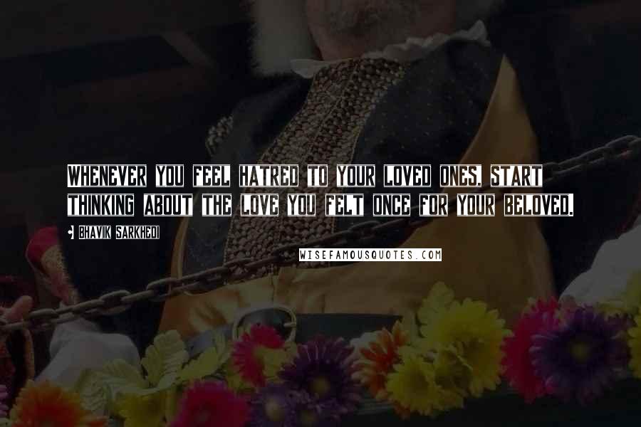 Bhavik Sarkhedi Quotes: Whenever you feel hatred to your loved ones, start thinking about the love you felt once for your beloved.