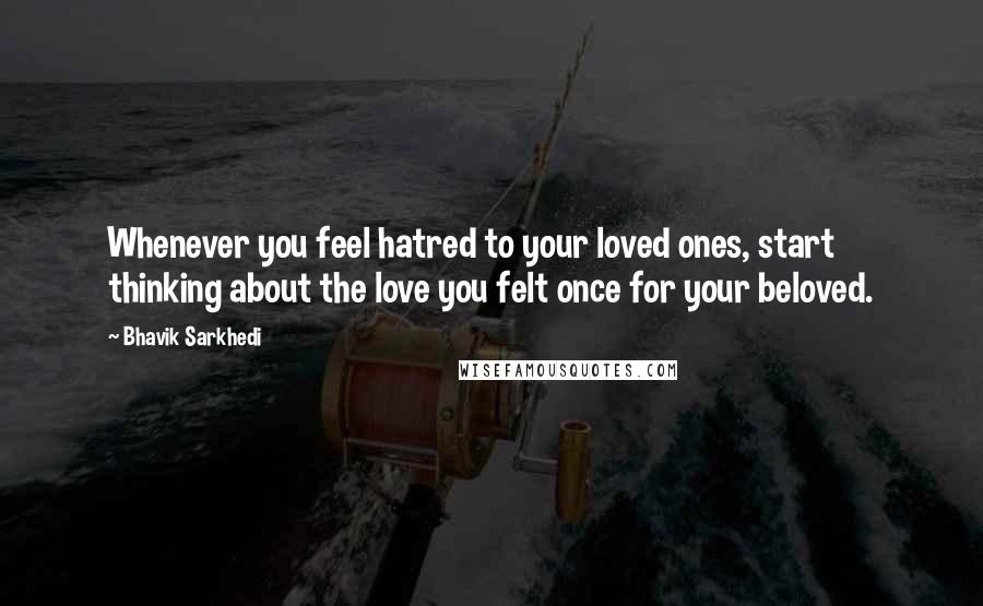 Bhavik Sarkhedi Quotes: Whenever you feel hatred to your loved ones, start thinking about the love you felt once for your beloved.