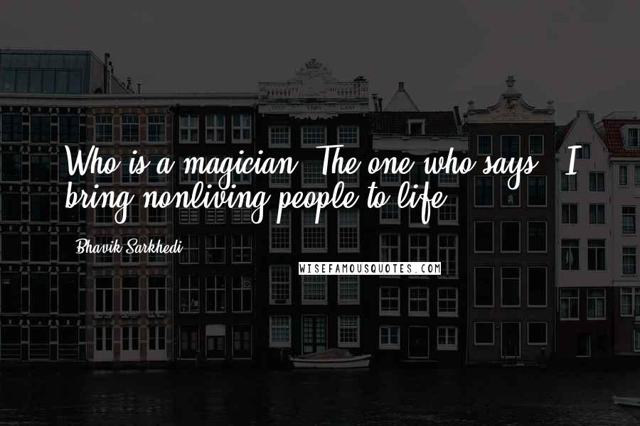 Bhavik Sarkhedi Quotes: Who is a magician? The one who says, "I bring nonliving people to life.