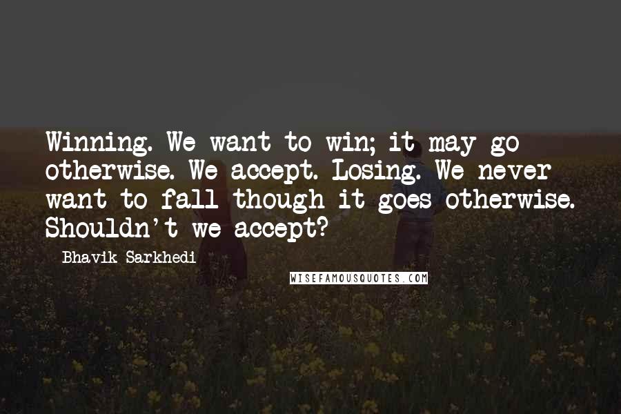 Bhavik Sarkhedi Quotes: Winning. We want to win; it may go otherwise. We accept. Losing. We never want to fall though it goes otherwise. Shouldn't we accept?