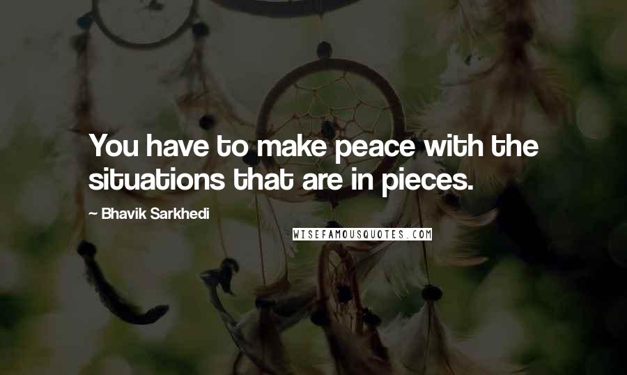 Bhavik Sarkhedi Quotes: You have to make peace with the situations that are in pieces.