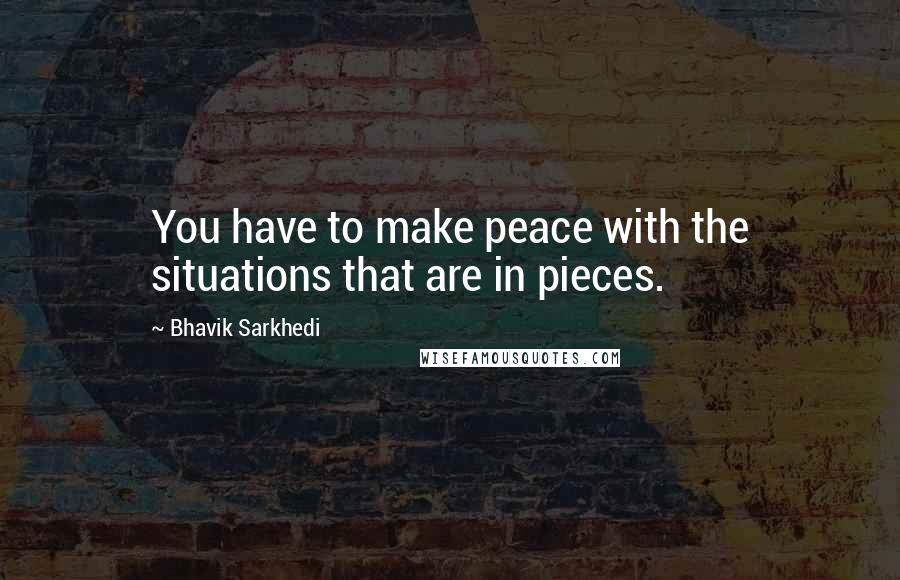 Bhavik Sarkhedi Quotes: You have to make peace with the situations that are in pieces.