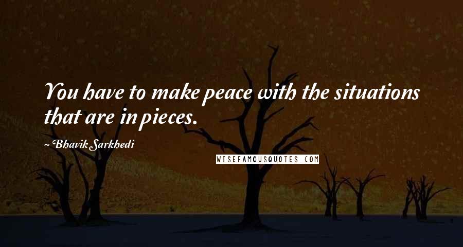 Bhavik Sarkhedi Quotes: You have to make peace with the situations that are in pieces.