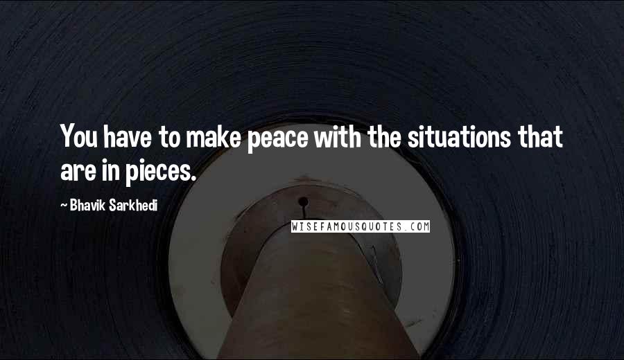 Bhavik Sarkhedi Quotes: You have to make peace with the situations that are in pieces.