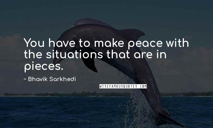 Bhavik Sarkhedi Quotes: You have to make peace with the situations that are in pieces.