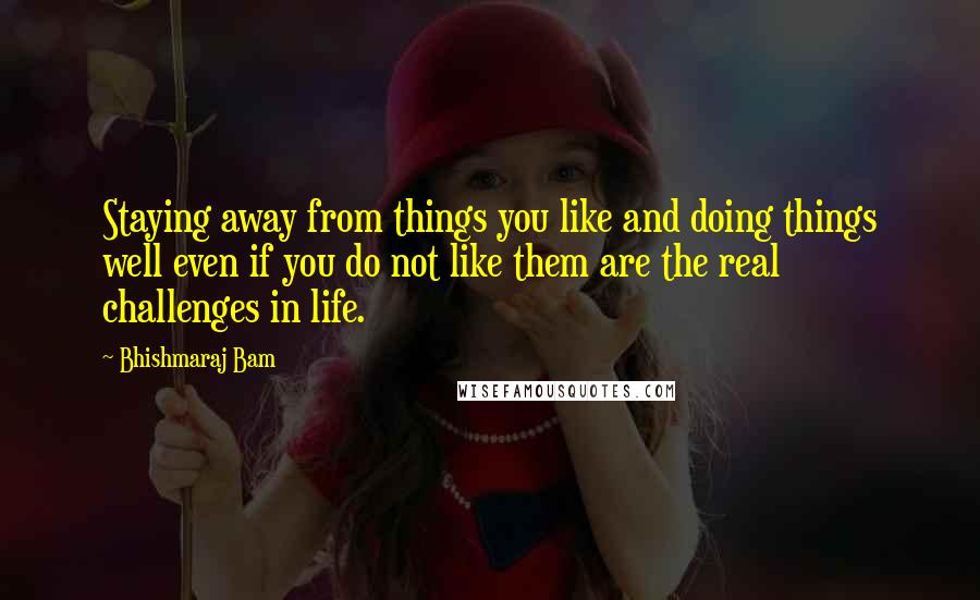 Bhishmaraj Bam Quotes: Staying away from things you like and doing things well even if you do not like them are the real challenges in life.