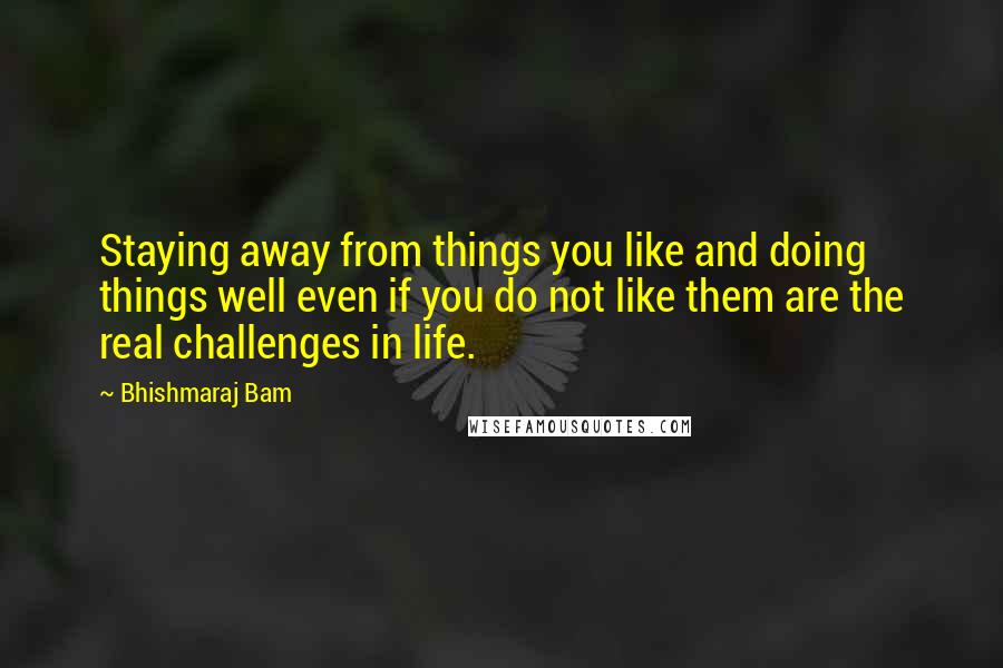 Bhishmaraj Bam Quotes: Staying away from things you like and doing things well even if you do not like them are the real challenges in life.