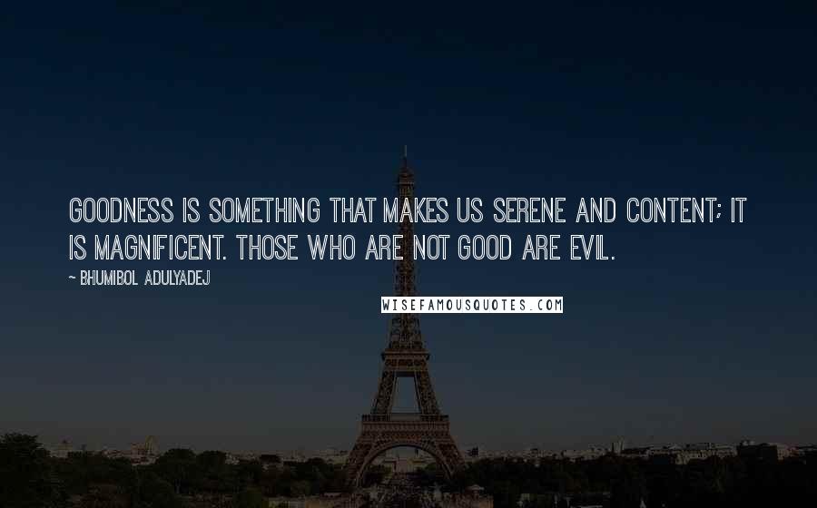 Bhumibol Adulyadej Quotes: Goodness is something that makes us serene and content; it is magnificent. Those who are not good are evil.