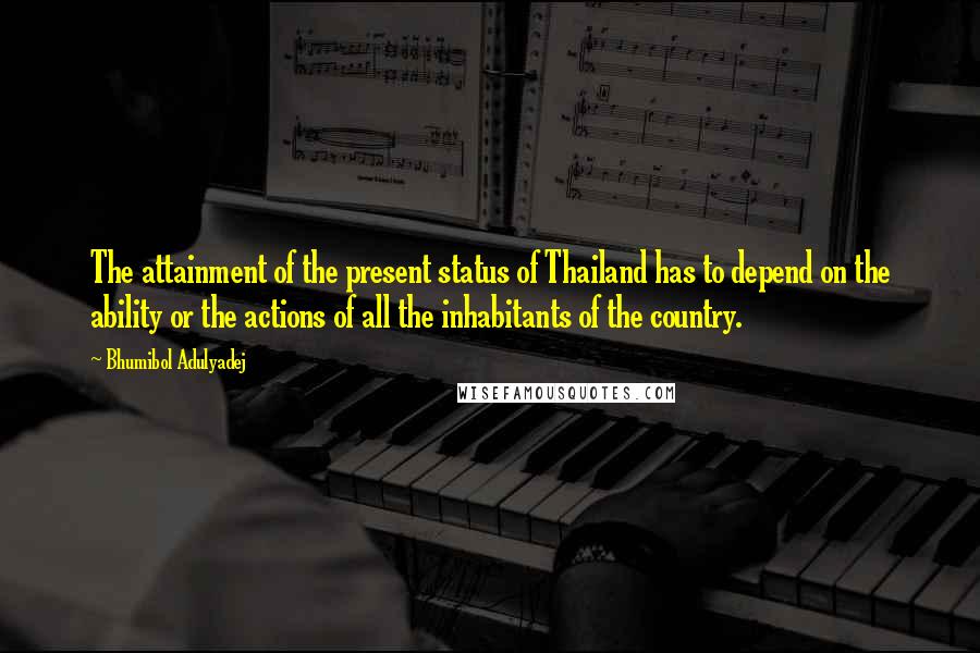 Bhumibol Adulyadej Quotes: The attainment of the present status of Thailand has to depend on the ability or the actions of all the inhabitants of the country.