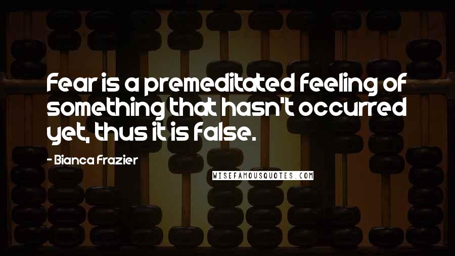 Bianca Frazier Quotes: Fear is a premeditated feeling of something that hasn't occurred yet, thus it is false.