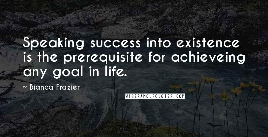 Bianca Frazier Quotes: Speaking success into existence is the prerequisite for achieveing any goal in life.