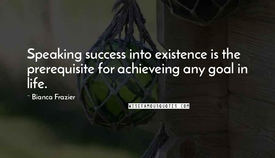 Bianca Frazier Quotes: Speaking success into existence is the prerequisite for achieveing any goal in life.