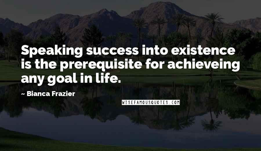 Bianca Frazier Quotes: Speaking success into existence is the prerequisite for achieveing any goal in life.