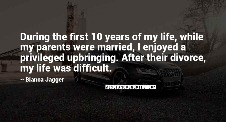 Bianca Jagger Quotes: During the first 10 years of my life, while my parents were married, I enjoyed a privileged upbringing. After their divorce, my life was difficult.