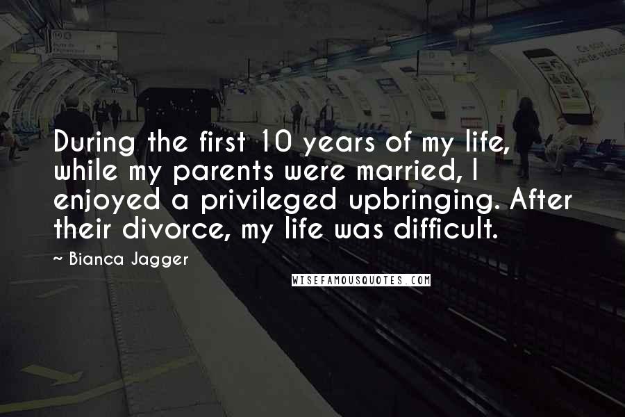 Bianca Jagger Quotes: During the first 10 years of my life, while my parents were married, I enjoyed a privileged upbringing. After their divorce, my life was difficult.