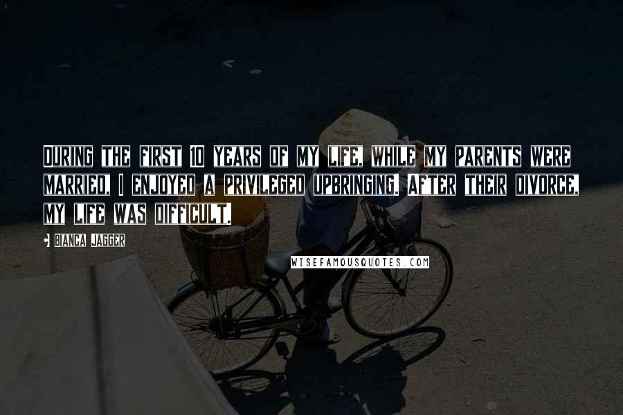 Bianca Jagger Quotes: During the first 10 years of my life, while my parents were married, I enjoyed a privileged upbringing. After their divorce, my life was difficult.