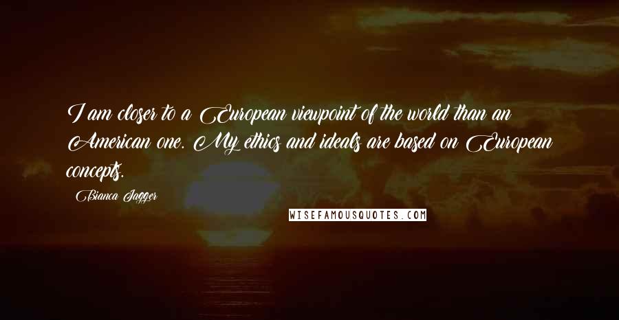 Bianca Jagger Quotes: I am closer to a European viewpoint of the world than an American one. My ethics and ideals are based on European concepts.