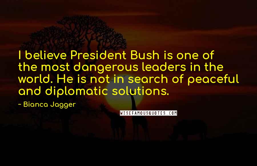 Bianca Jagger Quotes: I believe President Bush is one of the most dangerous leaders in the world. He is not in search of peaceful and diplomatic solutions.