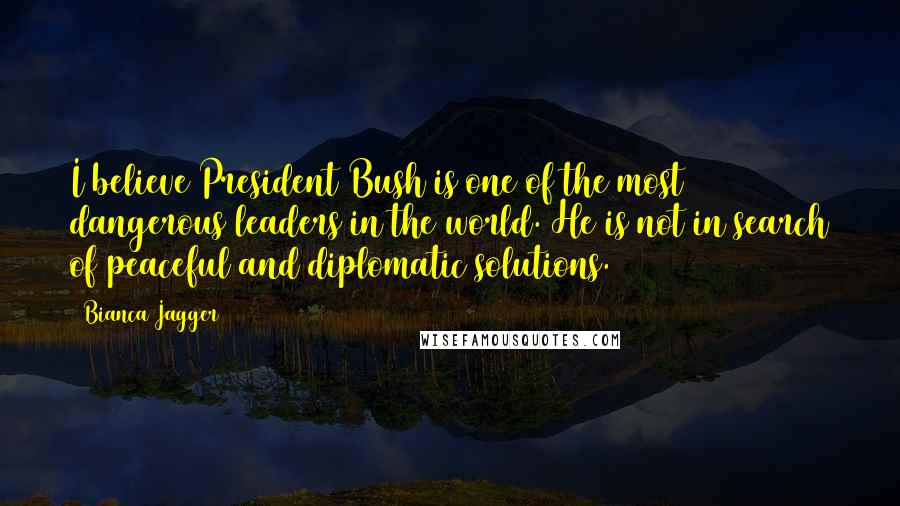 Bianca Jagger Quotes: I believe President Bush is one of the most dangerous leaders in the world. He is not in search of peaceful and diplomatic solutions.
