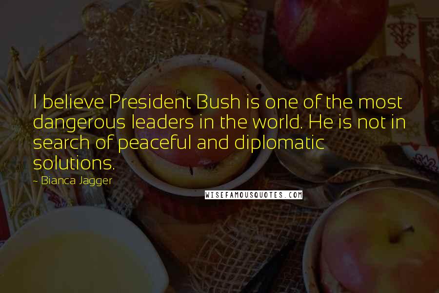Bianca Jagger Quotes: I believe President Bush is one of the most dangerous leaders in the world. He is not in search of peaceful and diplomatic solutions.