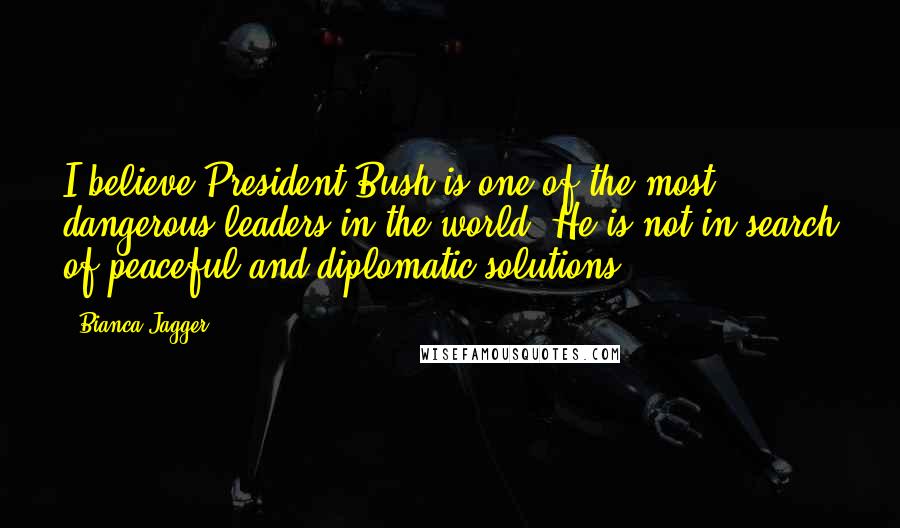 Bianca Jagger Quotes: I believe President Bush is one of the most dangerous leaders in the world. He is not in search of peaceful and diplomatic solutions.