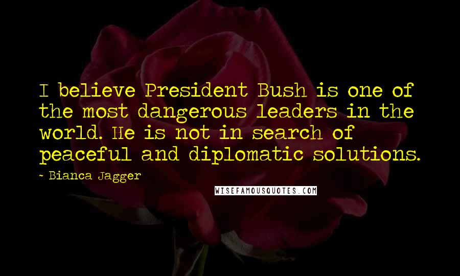 Bianca Jagger Quotes: I believe President Bush is one of the most dangerous leaders in the world. He is not in search of peaceful and diplomatic solutions.