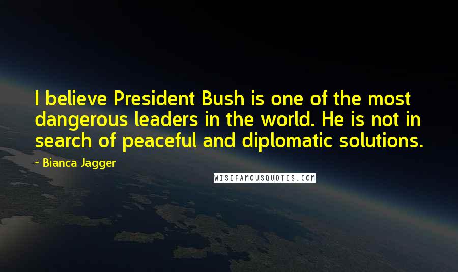 Bianca Jagger Quotes: I believe President Bush is one of the most dangerous leaders in the world. He is not in search of peaceful and diplomatic solutions.