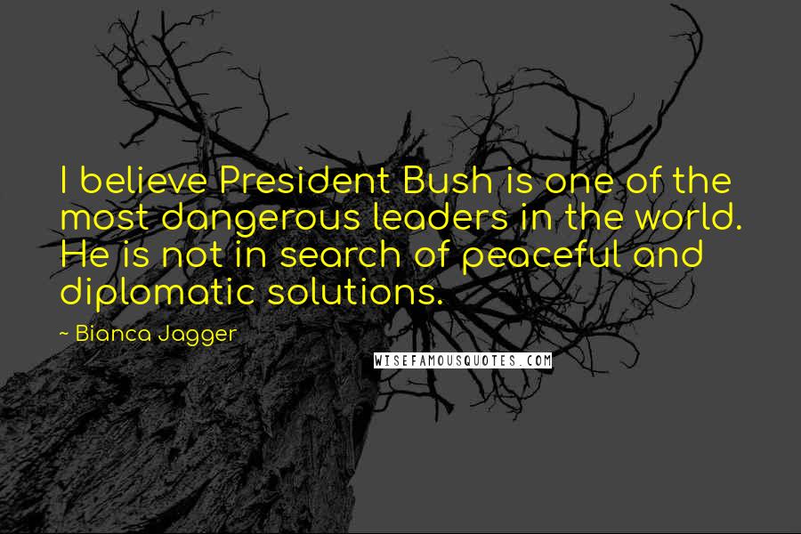 Bianca Jagger Quotes: I believe President Bush is one of the most dangerous leaders in the world. He is not in search of peaceful and diplomatic solutions.