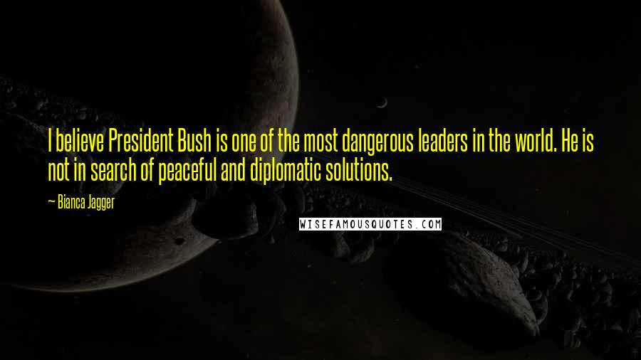 Bianca Jagger Quotes: I believe President Bush is one of the most dangerous leaders in the world. He is not in search of peaceful and diplomatic solutions.