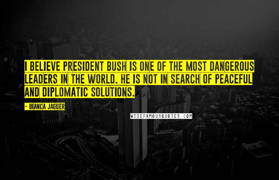 Bianca Jagger Quotes: I believe President Bush is one of the most dangerous leaders in the world. He is not in search of peaceful and diplomatic solutions.