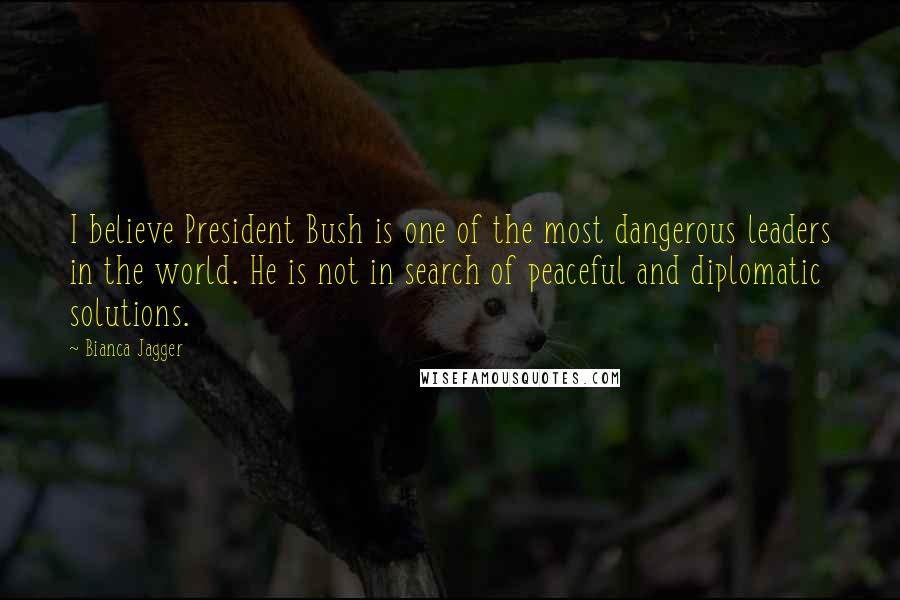 Bianca Jagger Quotes: I believe President Bush is one of the most dangerous leaders in the world. He is not in search of peaceful and diplomatic solutions.