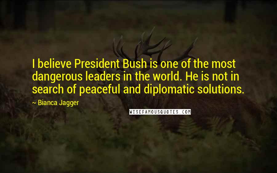 Bianca Jagger Quotes: I believe President Bush is one of the most dangerous leaders in the world. He is not in search of peaceful and diplomatic solutions.