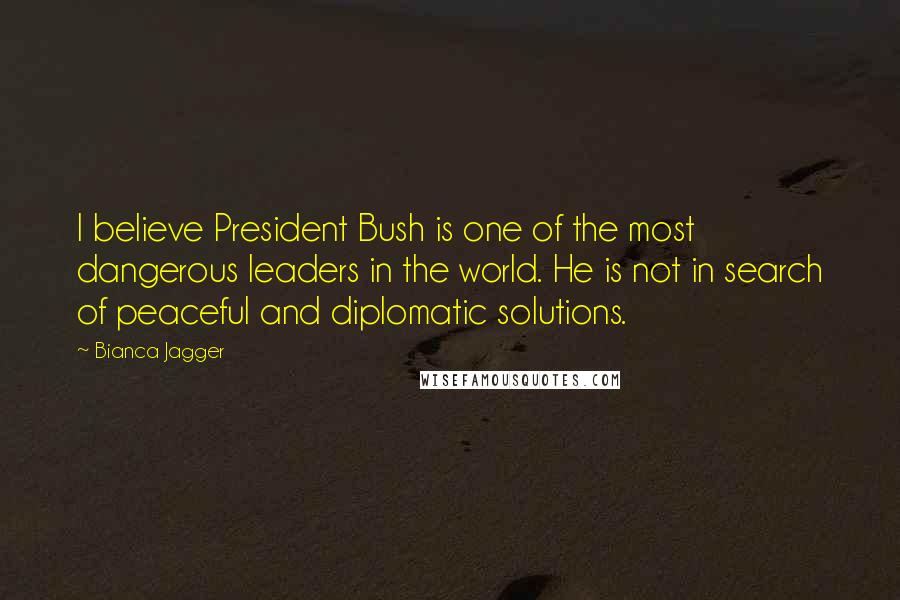 Bianca Jagger Quotes: I believe President Bush is one of the most dangerous leaders in the world. He is not in search of peaceful and diplomatic solutions.